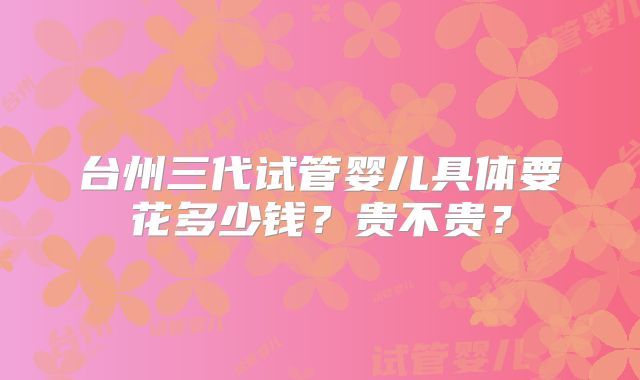 台州三代试管婴儿具体要花多少钱？贵不贵？