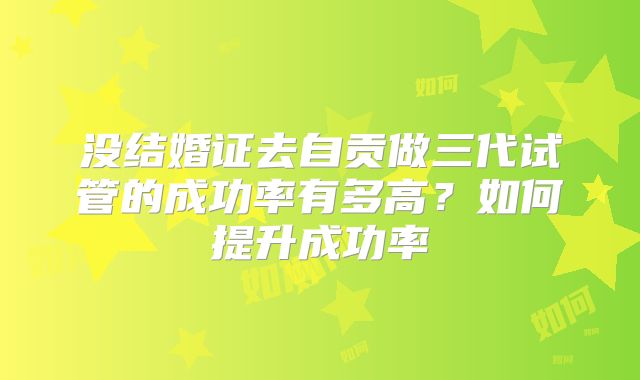 没结婚证去自贡做三代试管的成功率有多高？如何提升成功率