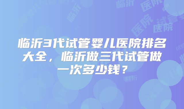 临沂3代试管婴儿医院排名大全，临沂做三代试管做一次多少钱？