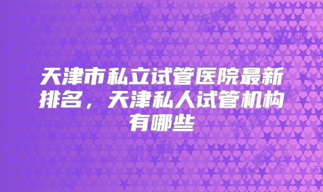 天津市私立试管医院最新排名,天津私人试管机构有哪些