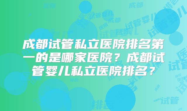 成都试管私立医院排名第一的是哪家医院?成都试管婴儿私立医院排名?