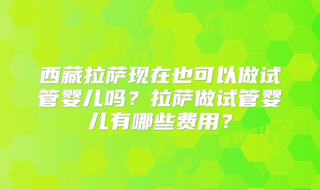 西藏拉萨现在也可以做试管婴儿吗?拉萨做试管婴儿有哪些费用?