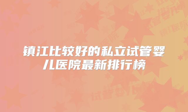 镇江比较好的私立试管婴儿医院最新排行榜