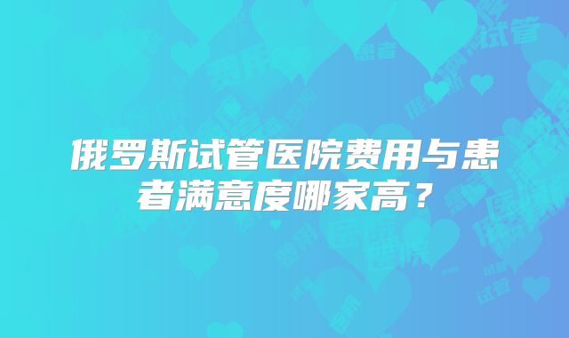 俄罗斯试管医院费用与患者满意度哪家高？
