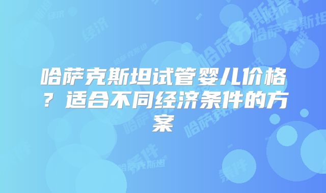 哈萨克斯坦试管婴儿价格？适合不同经济条件的方案