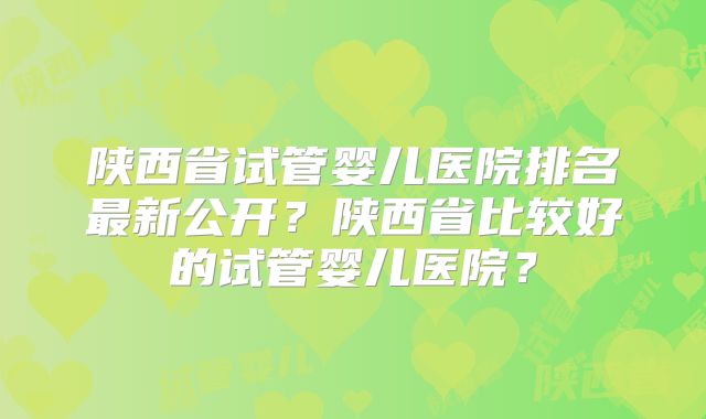 陕西省试管婴儿医院排名最新公开?陕西省比较好的试管婴儿医院?
