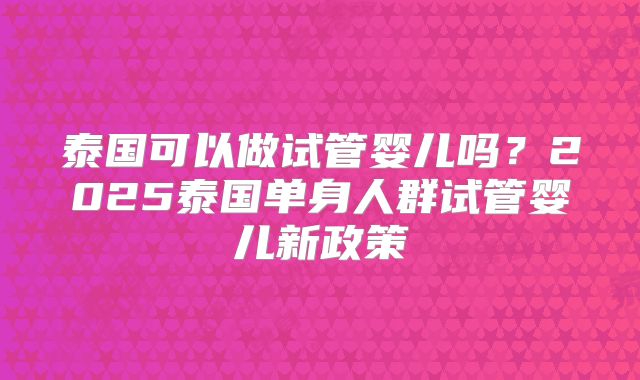 泰国可以做试管婴儿吗？2025泰国单身人群试管婴儿新政策