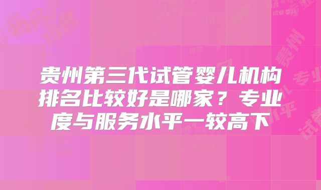 贵州第三代试管婴儿机构排名比较好是哪家？专业度与服务水平一较高下