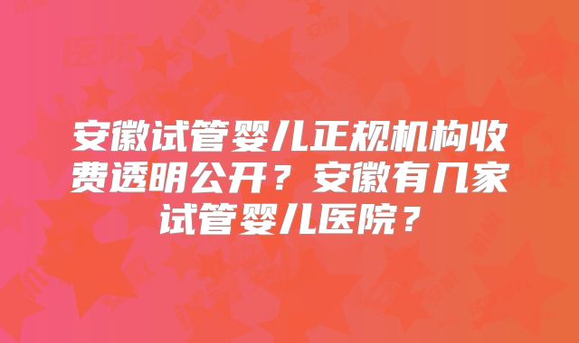 安徽试管婴儿正规机构收费透明公开？安徽有几家试管婴儿医院？