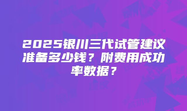 2025银川三代试管建议准备多少钱？附费用成功率数据？