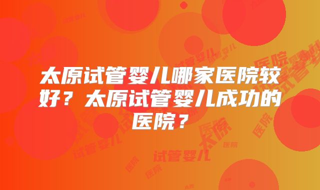 太原试管婴儿哪家医院较好？太原试管婴儿成功的医院？