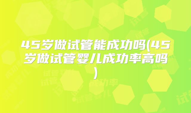 45岁做试管能成功吗(45岁做试管婴儿成功率高吗)