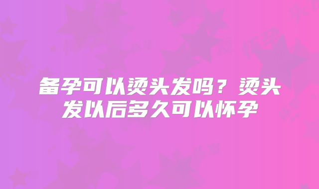 备孕可以烫头发吗？烫头发以后多久可以怀孕