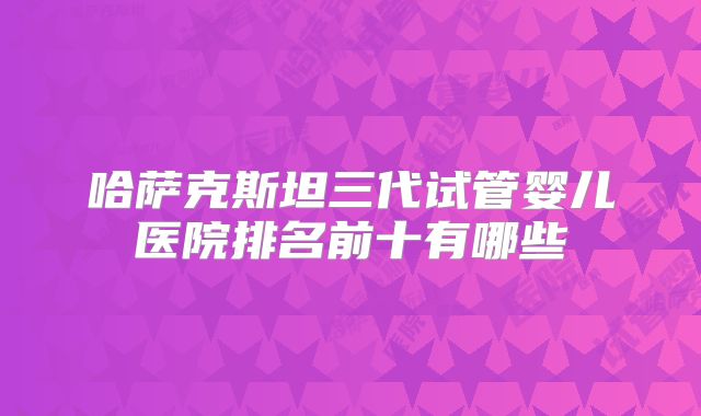哈萨克斯坦三代试管婴儿医院排名前十有哪些