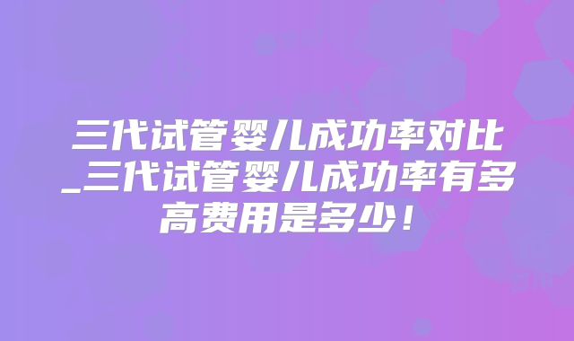 三代试管婴儿成功率对比_三代试管婴儿成功率有多高费用是多少！
