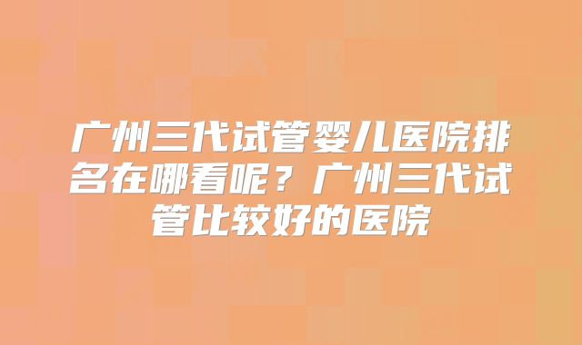 广州三代试管婴儿医院排名在哪看呢？广州三代试管比较好的医院