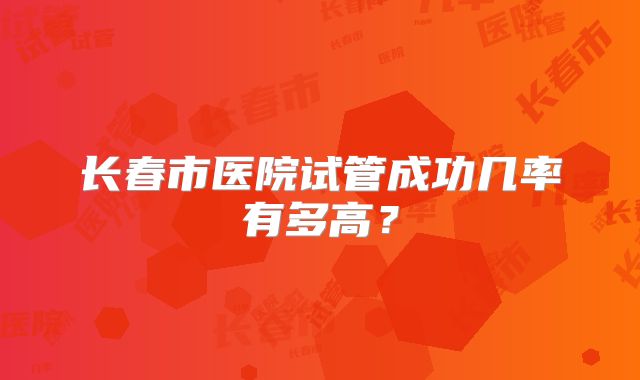 长春市医院试管成功几率有多高？