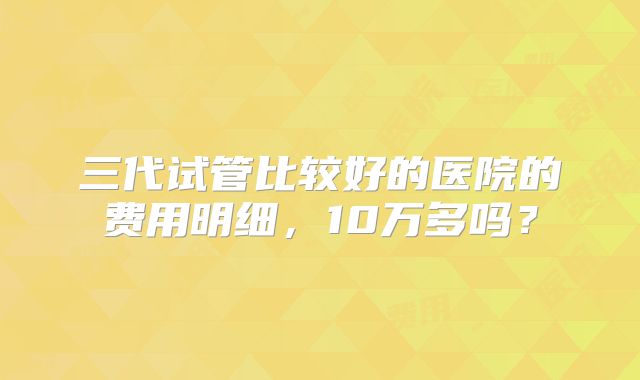 三代试管比较好的医院的费用明细，10万多吗？