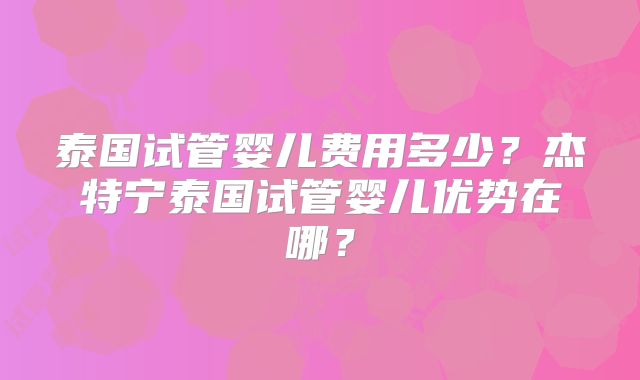 泰国试管婴儿费用多少？杰特宁泰国试管婴儿优势在哪？
