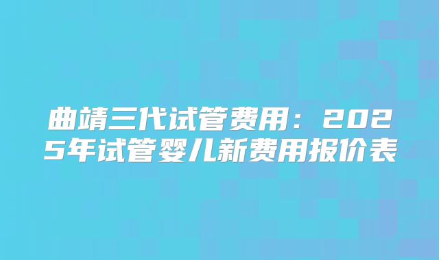 曲靖三代试管费用：2025年试管婴儿新费用报价表