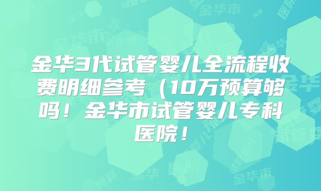 金华3代试管婴儿全流程收费明细参考（10万预算够吗！金华市试管婴儿专科医院！