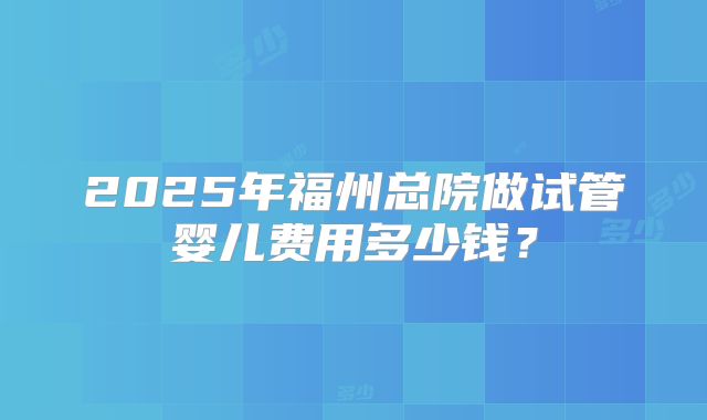 2025年福州总院做试管婴儿费用多少钱？
