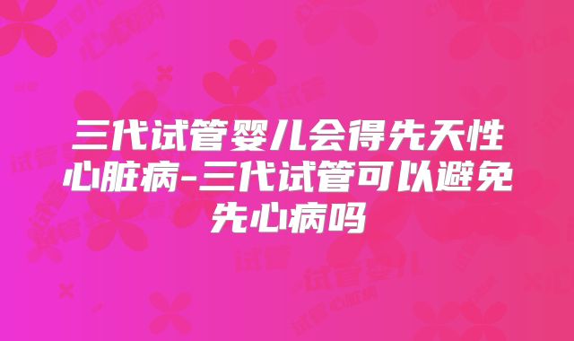 三代试管婴儿会得先天性心脏病-三代试管可以避免先心病吗