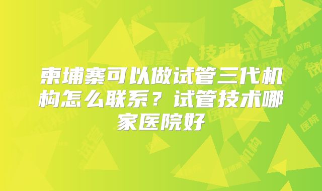 柬埔寨可以做试管三代机构怎么联系?试管技术哪家医院好