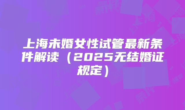 上海未婚女性试管最新条件解读（2025无结婚证规定）
