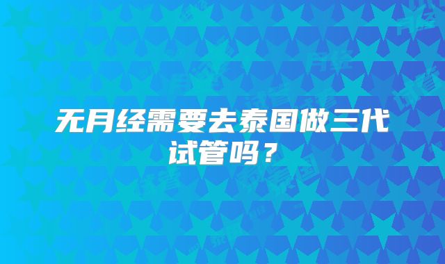 无月经需要去泰国做三代试管吗?