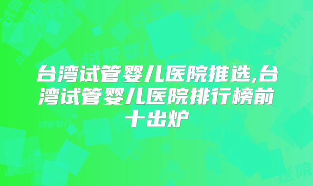 台湾试管婴儿医院推选,台湾试管婴儿医院排行榜前十出炉