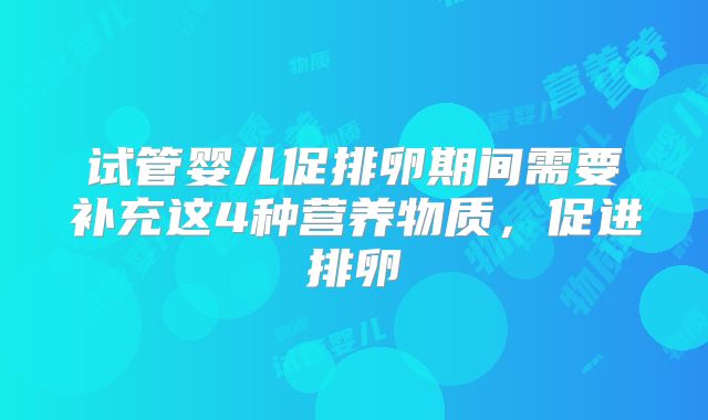 试管婴儿促排卵期间需要补充这4种营养物质，促进排卵