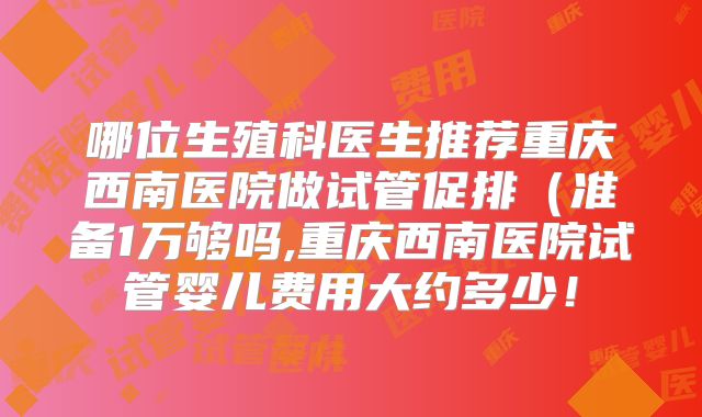 哪位生殖科医生推荐重庆西南医院做试管促排（准备1万够吗,重庆西南医院试管婴儿费用大约多少！