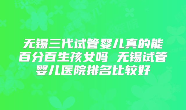 无锡三代试管婴儿真的能百分百生孩女吗 无锡试管婴儿医院排名比较好