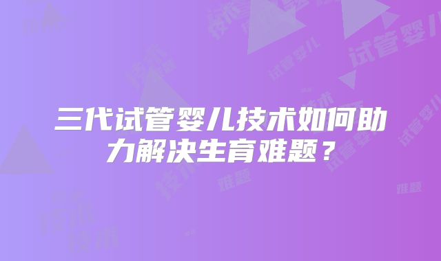 三代试管婴儿技术如何助力解决生育难题？