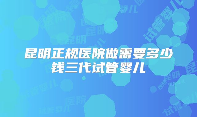 昆明正规医院做需要多少钱三代试管婴儿