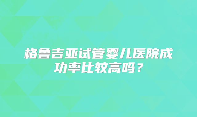 格鲁吉亚试管婴儿医院成功率比较高吗？