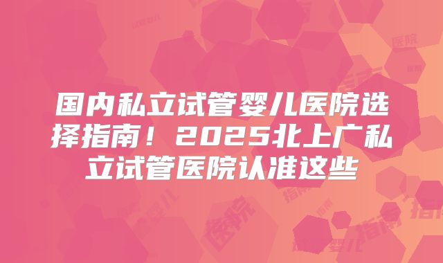 国内私立试管婴儿医院选择指南！2025北上广私立试管医院认准这些