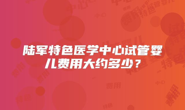 陆军特色医学中心试管婴儿费用大约多少？