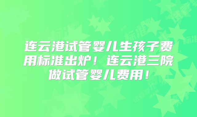 连云港试管婴儿生孩子费用标准出炉！连云港三院做试管婴儿费用！