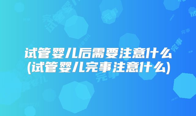 试管婴儿后需要注意什么(试管婴儿完事注意什么)