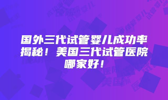 国外三代试管婴儿成功率揭秘！美国三代试管医院哪家好！