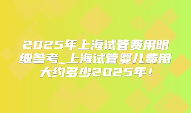 2025年上海试管费用明细参考_上海试管婴儿费用大约多少2025年！