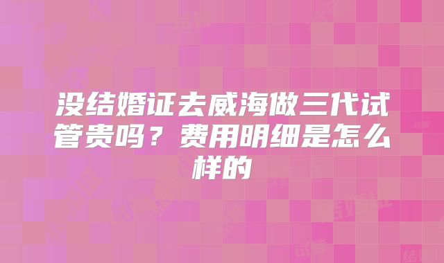 没结婚证去威海做三代试管贵吗？费用明细是怎么样的