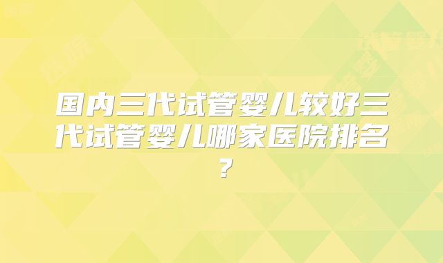 国内三代试管婴儿较好三代试管婴儿哪家医院排名？