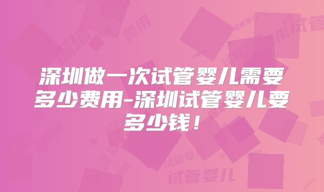 深圳做一次试管婴儿需要多少费用-深圳试管婴儿要多少钱！