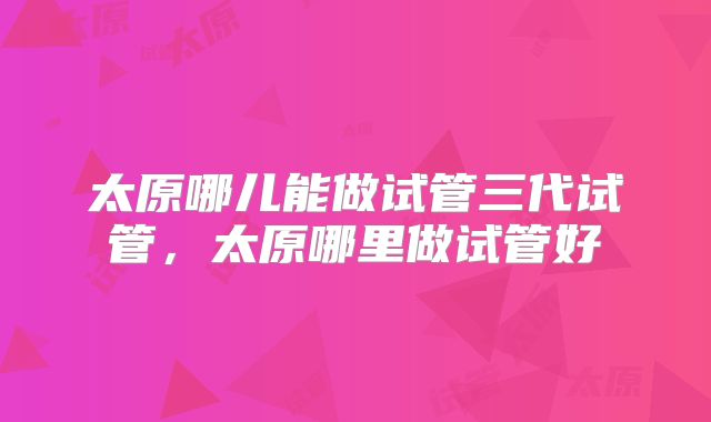 太原哪儿能做试管三代试管,太原哪里做试管好