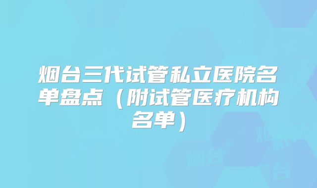 烟台三代试管私立医院名单盘点（附试管医疗机构名单）