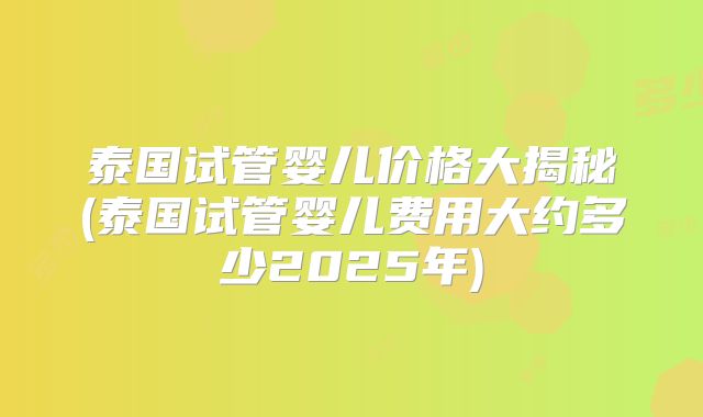 泰国试管婴儿价格大揭秘(泰国试管婴儿费用大约多少2025年)