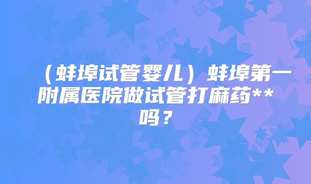 （蚌埠试管婴儿）蚌埠第一附属医院做试管打麻药**吗？